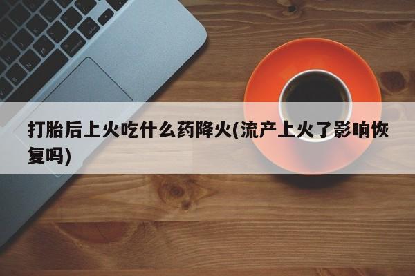 卖打胎药流产药微信打胎后上火吃什么药降火(流产上火了影响恢复吗)
