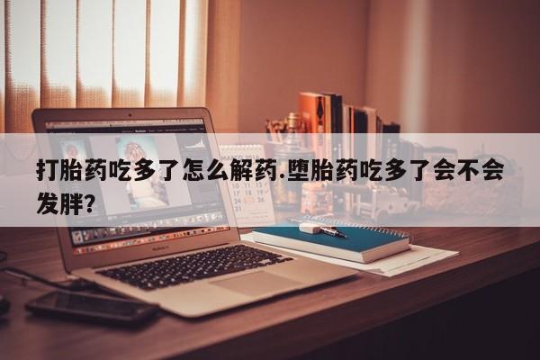 卖打胎药流产药微信打胎药吃多了怎么解药.堕胎药吃多了会不会发胖？