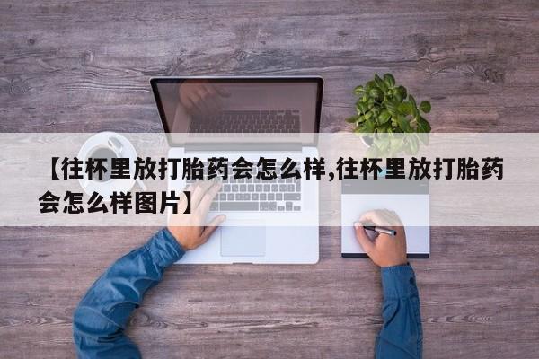 卖打胎药流产药微信【往杯里放打胎药会怎么样,往杯里放打胎药会怎么样图片】