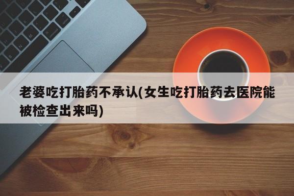 卖打胎药流产药微信老婆吃打胎药不承认(女生吃打胎药去医院能被检查出来吗)