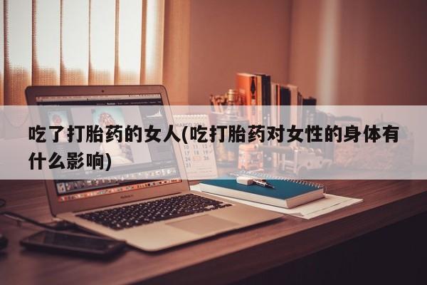 卖打胎药流产药微信吃了打胎药的女人(吃打胎药对女性的身体有什么影响)