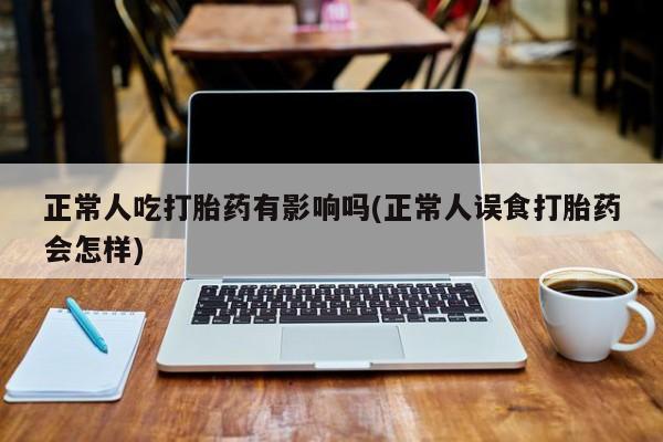 卖打胎药流产药微信正常人吃打胎药有影响吗(正常人误食打胎药会怎样)