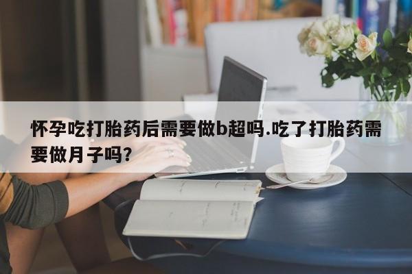 卖打胎药流产药微信怀孕吃打胎药后需要做b超吗.吃了打胎药需要做月子吗？