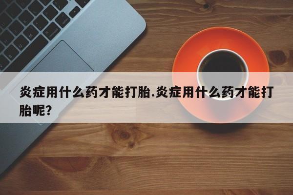 卖打胎药流产药微信炎症用什么药才能打胎.炎症用什么药才能打胎呢？