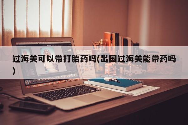 卖打胎药流产药微信过海关可以带打胎药吗(出国过海关能带药吗)