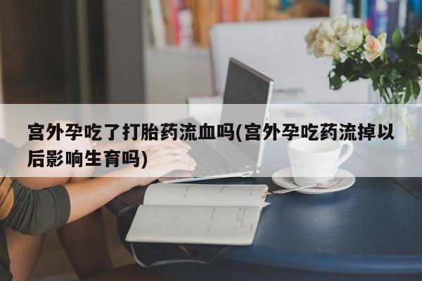 卖打胎药流产药微信宫外孕吃了打胎药流血吗(宫外孕吃药流掉以后影响生育吗)