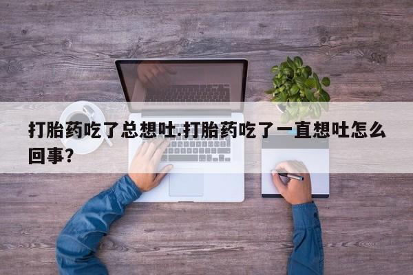 卖打胎药流产药微信打胎药吃了总想吐.打胎药吃了一直想吐怎么回事？