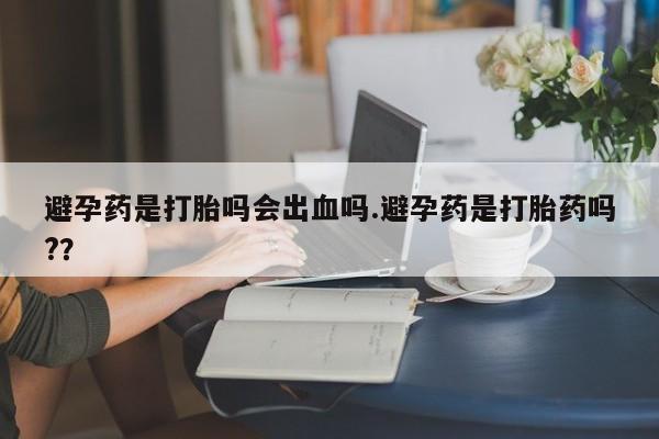 卖打胎药流产药微信避孕药是打胎吗会出血吗.避孕药是打胎药吗?？