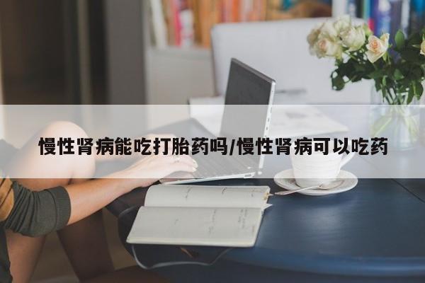 卖打胎药流产药微信慢性肾病能吃打胎药吗/慢性肾病可以吃药