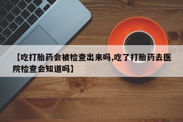 卖打胎药流产药微信【吃打胎药会被检查出来吗,吃了打胎药去医院检查会知道吗】