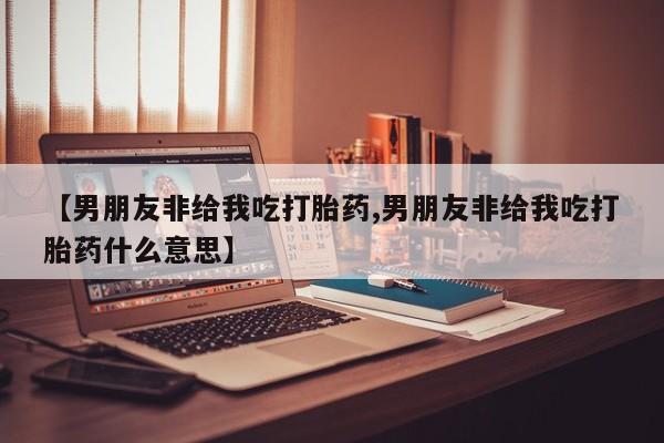 卖打胎药流产药微信【男朋友非给我吃打胎药,男朋友非给我吃打胎药什么意思】