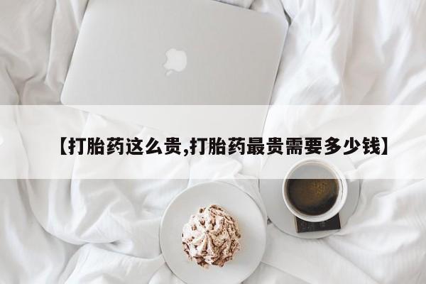 卖打胎药流产药微信【打胎药这么贵,打胎药最贵需要多少钱】