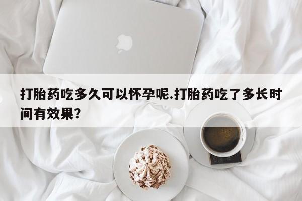 卖打胎药流产药微信打胎药吃多久可以怀孕呢.打胎药吃了多长时间有效果？