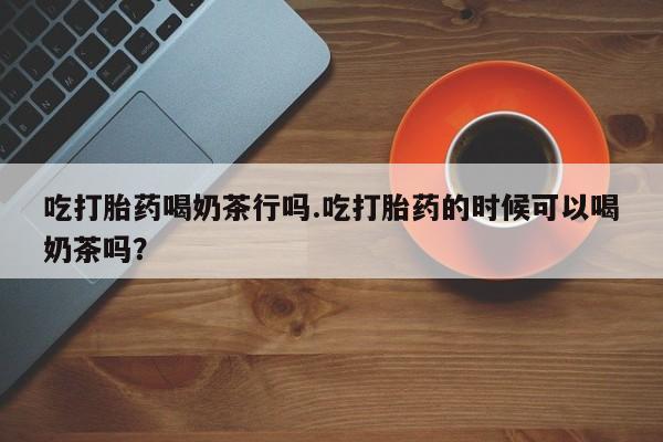 卖打胎药流产药微信吃打胎药喝奶茶行吗.吃打胎药的时候可以喝奶茶吗？