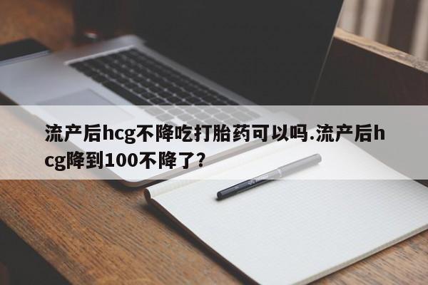 卖打胎药流产药微信流产后hcg不降吃打胎药可以吗.流产后hcg降到100不降了？