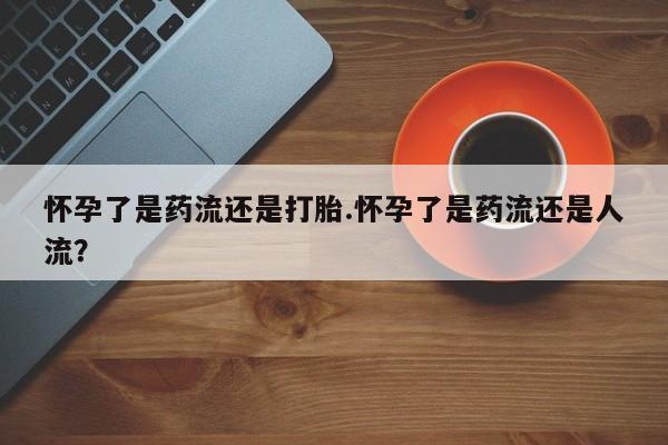 卖打胎药流产药微信怀孕了是药流还是打胎.怀孕了是药流还是人流？