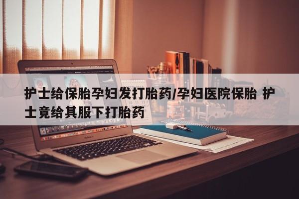 卖打胎药流产药微信护士给保胎孕妇发打胎药/孕妇医院保胎 护士竟给其服下打胎药