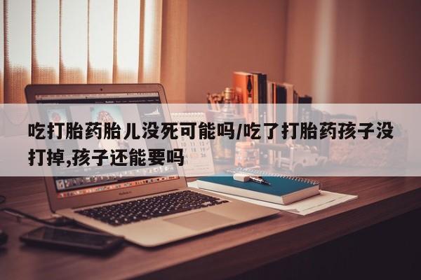 卖打胎药流产药微信吃打胎药胎儿没死可能吗/吃了打胎药孩子没打掉,孩子还能要吗