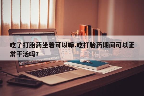 卖打胎药流产药微信吃了打胎药坐着可以嘛.吃打胎药期间可以正常干活吗？