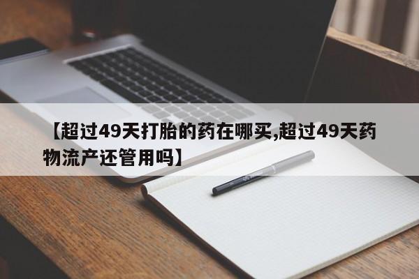 卖打胎药流产药微信【超过49天打胎的药在哪买,超过49天药物流产还管用吗】