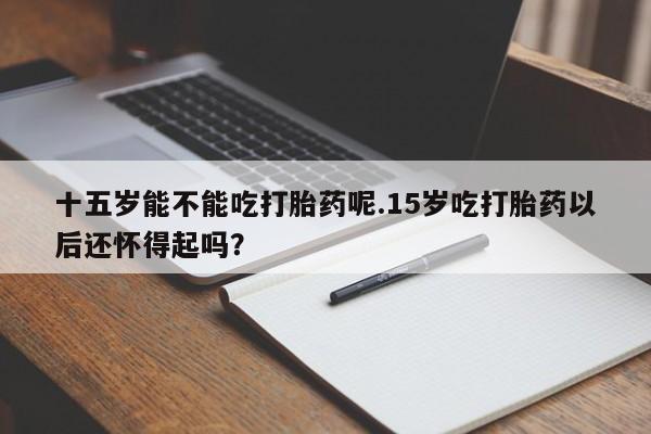 卖打胎药流产药微信十五岁能不能吃打胎药呢.15岁吃打胎药以后还怀得起吗？