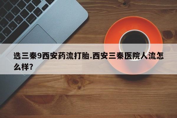 卖打胎药流产药微信选三秦9西安药流打胎.西安三秦医院人流怎么样？
