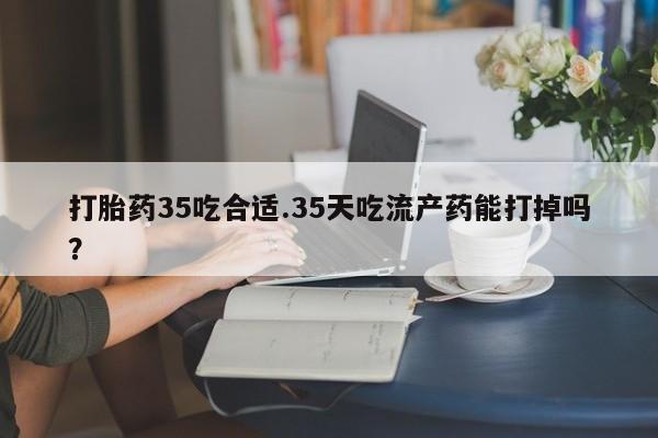 卖打胎药流产药微信打胎药35吃合适.35天吃流产药能打掉吗？