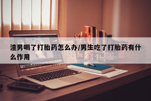 卖打胎药流产药微信渣男喝了打胎药怎么办/男生吃了打胎药有什么作用