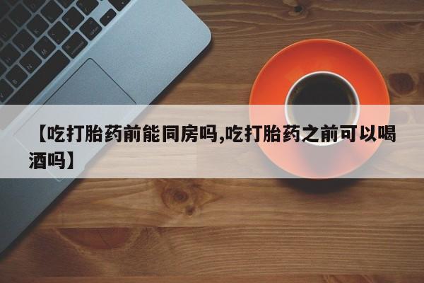 卖打胎药流产药微信【吃打胎药前能同房吗,吃打胎药之前可以喝酒吗】