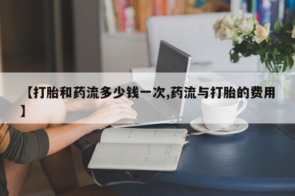卖打胎药流产药微信【打胎和药流多少钱一次,药流与打胎的费用】
