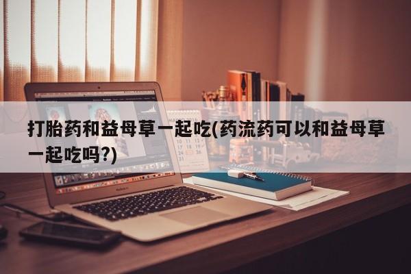 卖打胎药流产药微信打胎药和益母草一起吃(药流药可以和益母草一起吃吗?)