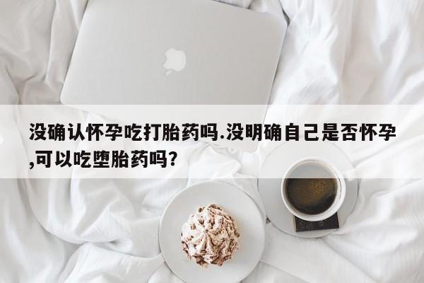 卖打胎药流产药微信没确认怀孕吃打胎药吗.没明确自己是否怀孕,可以吃堕胎药吗？