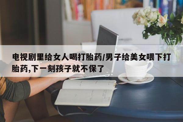 卖打胎药流产药微信电视剧里给女人喝打胎药/男子给美女喂下打胎药,下一刻孩子就不保了