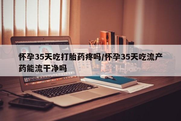 卖打胎药流产药微信怀孕35天吃打胎药疼吗/怀孕35天吃流产药能流干净吗