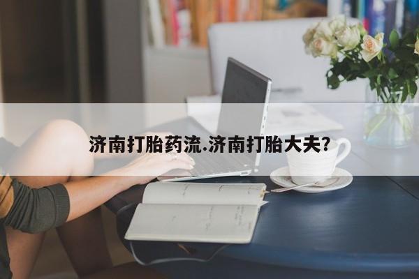卖打胎药流产药微信济南打胎药流.济南打胎大夫？