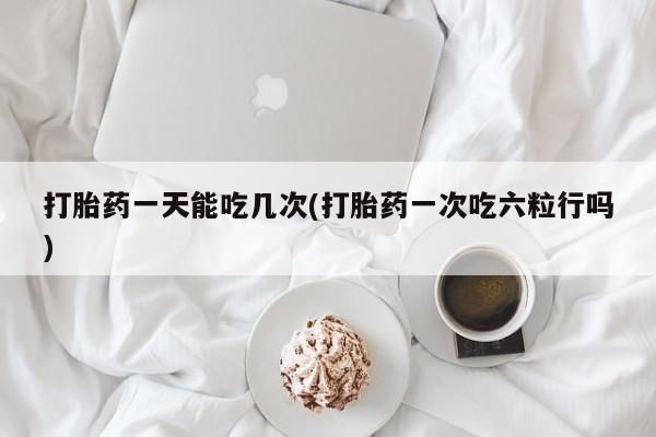 卖打胎药流产药微信打胎药一天能吃几次(打胎药一次吃六粒行吗)