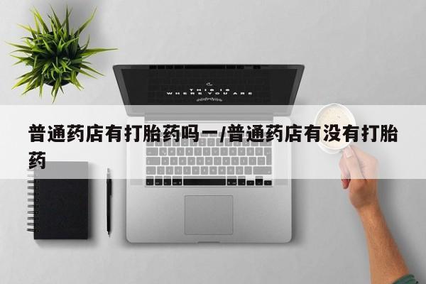 卖打胎药流产药微信普通药店有打胎药吗一/普通药店有没有打胎药