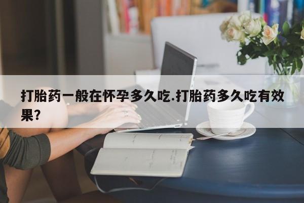 卖打胎药流产药微信打胎药一般在怀孕多久吃.打胎药多久吃有效果？