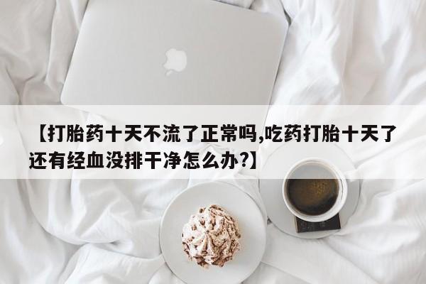 卖打胎药流产药微信【打胎药十天不流了正常吗,吃药打胎十天了还有经血没排干净怎么办?】