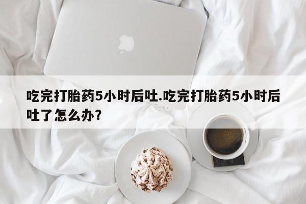 卖打胎药流产药微信吃完打胎药5小时后吐.吃完打胎药5小时后吐了怎么办？