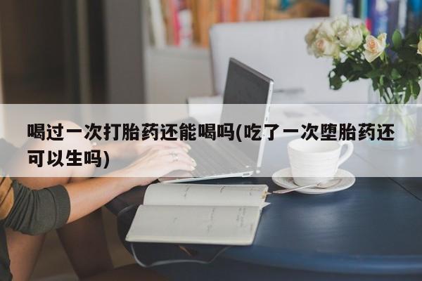 卖打胎药流产药微信喝过一次打胎药还能喝吗(吃了一次堕胎药还可以生吗)