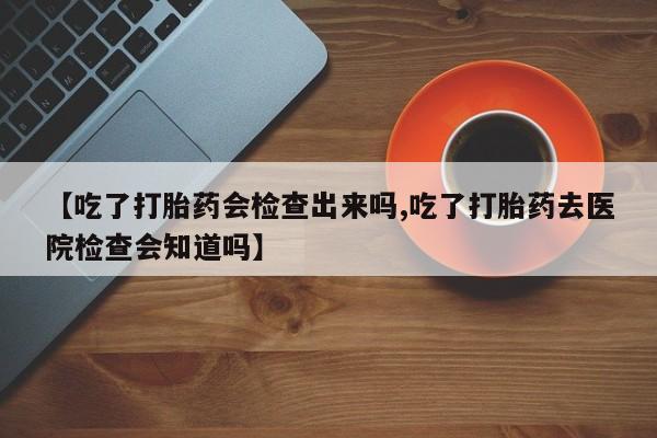 卖打胎药流产药微信【吃了打胎药会检查出来吗,吃了打胎药去医院检查会知道吗】