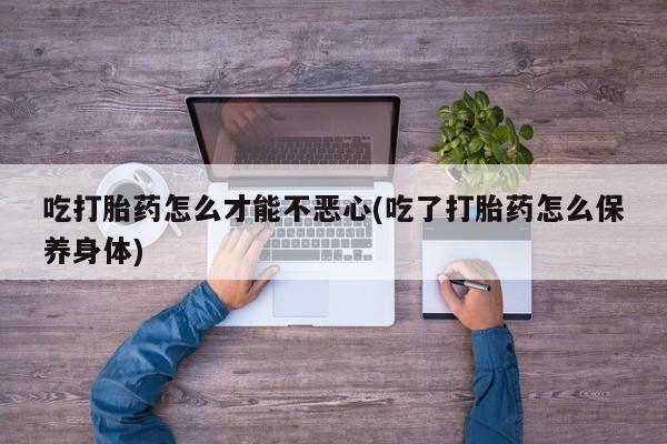 卖打胎药流产药微信吃打胎药怎么才能不恶心(吃了打胎药怎么保养身体)