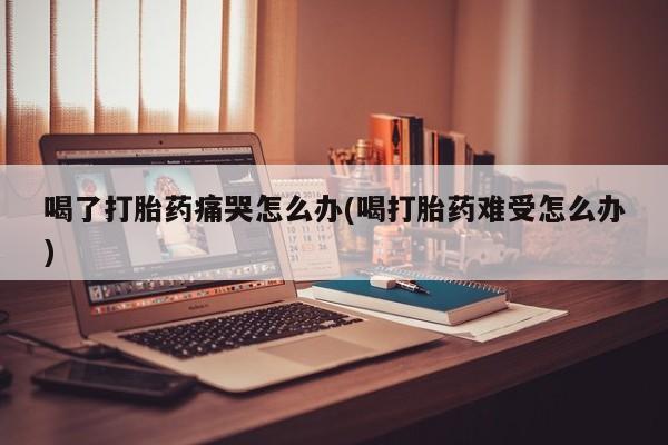 卖打胎药流产药微信喝了打胎药痛哭怎么办(喝打胎药难受怎么办)
