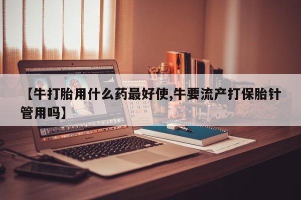 卖打胎药流产药微信【牛打胎用什么药最好使,牛要流产打保胎针管用吗】