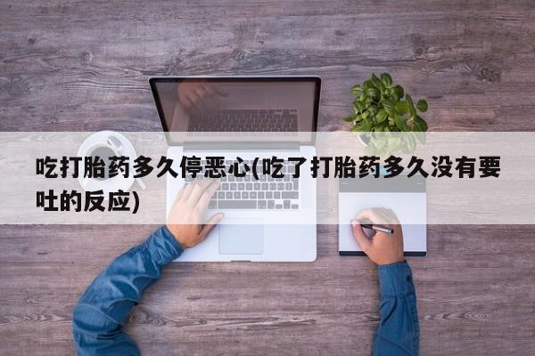卖打胎药流产药微信吃打胎药多久停恶心(吃了打胎药多久没有要吐的反应)
