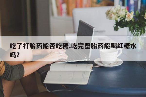 卖打胎药流产药微信吃了打胎药能否吃糖.吃完堕胎药能喝红糖水吗？
