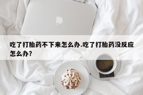 卖打胎药流产药微信吃了打胎药不下来怎么办.吃了打胎药没反应怎么办？
