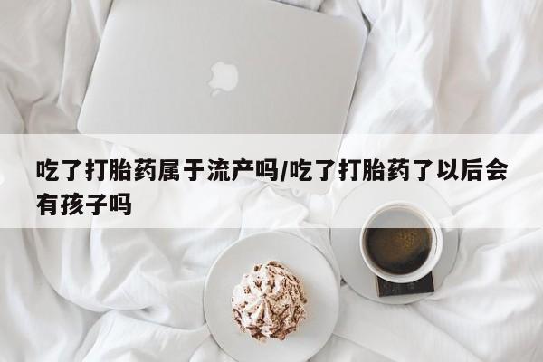 卖打胎药流产药微信吃了打胎药属于流产吗/吃了打胎药了以后会有孩子吗