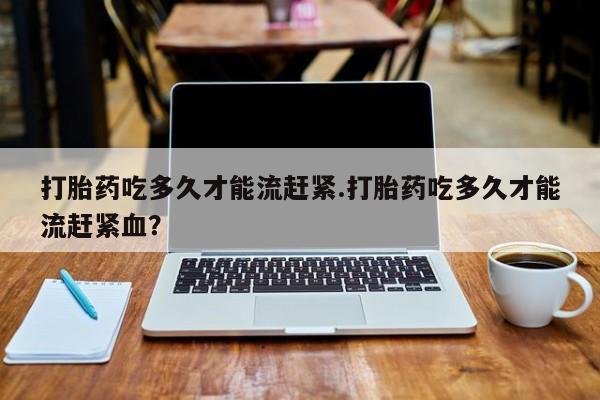 卖打胎药流产药微信打胎药吃多久才能流赶紧.打胎药吃多久才能流赶紧血？